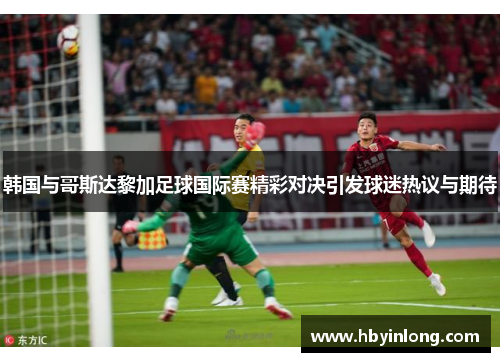 韩国与哥斯达黎加足球国际赛精彩对决引发球迷热议与期待